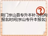 荆门京山县专升本补习机构报名时间(京山专升本报名)