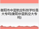 衡阳市中蓝航空科技学校是大专吗(衡阳中蓝航空大专吗)