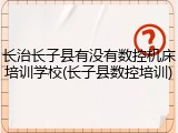 长治长子县有没有数控机床培训学校(长子县数控培训)