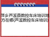 萍乡芦溪县数控车床培训地方在哪(芦溪数控车床培训)