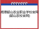 湘潭韶山农业职业学校官网(韶山农校官网)
