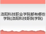 洛阳科技职业学院都有哪些学院(洛阳科技职院学院)