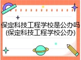保定科技工程学校是公办吗(保定科技工程学校公办)