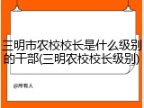 三明市农校校长是什么级别的干部(三明农校校长级别)
