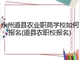 永州道县农业职高学校如何报名(道县农职校报名)