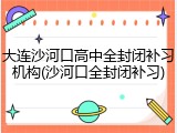大连沙河口高中全封闭补习机构(沙河口全封闭补习)