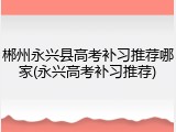 郴州永兴县高考补习推荐哪家(永兴高考补习推荐)
