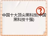 中国十大顶尖黑科技(中国黑科技十强)