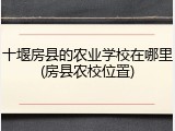 十堰房县的农业学校在哪里(房县农校位置)