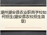 潮州潮安县农业职高学校如何招生(潮安县农校招生简章)