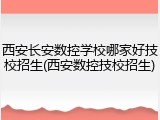 西安长安数控学校哪家好技校招生(西安数控技校招生)