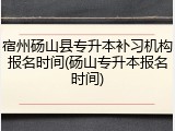 宿州砀山县专升本补习机构报名时间(砀山专升本报名时间)