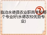 临沧永德县农业职高学校哪个专业好(永德农校优势专业)