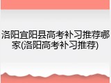 洛阳宜阳县高考补习推荐哪家(洛阳高考补习推荐)