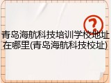 青岛海航科技培训学校地址在哪里(青岛海航科技校址)