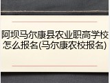 阿坝马尔康县农业职高学校怎么报名(马尔康农校报名)