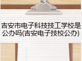 吉安市电子科技技工学校是公办吗(吉安电子技校公办)