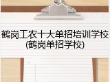 鹤岗工农十大单招培训学校(鹤岗单招学校)