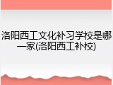 洛阳西工文化补习学校是哪一家(洛阳西工补校)