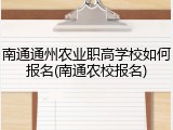 南通通州农业职高学校如何报名(南通农校报名)