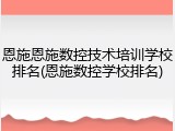 恩施恩施数控技术培训学校排名(恩施数控学校排名)