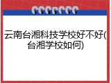 云南台湘科技学校好不好(台湘学校如何)