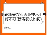 伊春新青农业职业技术中专好不好(新青农校如何)