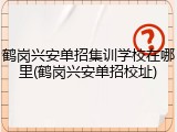 鹤岗兴安单招集训学校在哪里(鹤岗兴安单招校址)