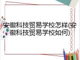 安徽科技贸易学校怎样(安徽科技贸易学校如何)