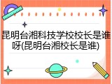 昆明台湘科技学校校长是谁呀(昆明台湘校长是谁)