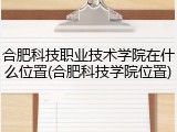 合肥科技职业技术学院在什么位置(合肥科技学院位置)