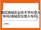 清远清城农业技术学校是大专吗(清城农校是大专吗)