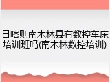日喀则南木林县有数控车床培训班吗(南木林数控培训)
