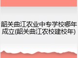 韶关曲江农业中专学校哪年成立(韶关曲江农校建校年)