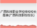 广西科技职业学校技校校长是谁(广西科技职校校长)