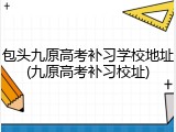 包头九原高考补习学校地址(九原高考补习校址)