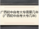 广西初中自考大专需要几年(广西初中自考大专几年)