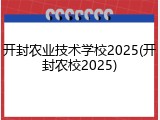 开封农业技术学校2025(开封农校2025)