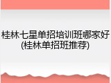 桂林七星单招培训班哪家好(桂林单招班推荐)