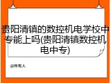 贵阳清镇的数控机电学校中专能上吗(贵阳清镇数控机电中专)