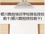 银川数控培训学校排名技校前十(银川数控技校前十)