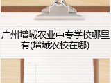广州增城农业中专学校哪里有(增城农校在哪)