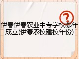 伊春伊春农业中专学校哪年成立(伊春农校建校年份)