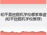 和平县挖掘机学校哪家靠谱(和平挖掘机学校推荐)