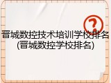 晋城数控技术培训学校排名(晋城数控学校排名)