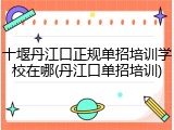 十堰丹江口正规单招培训学校在哪(丹江口单招培训)