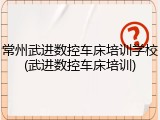 常州武进数控车床培训学校(武进数控车床培训)