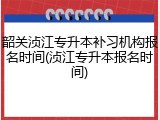 韶关浈江专升本补习机构报名时间(浈江专升本报名时间)