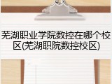 芜湖职业学院数控在哪个校区(芜湖职院数控校区)