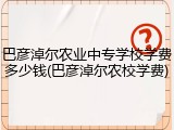 巴彦淖尔农业中专学校学费多少钱(巴彦淖尔农校学费)